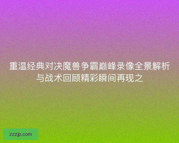 重温经典对决魔兽争霸巅峰录像全景解析与战术回顾精彩瞬间再现之