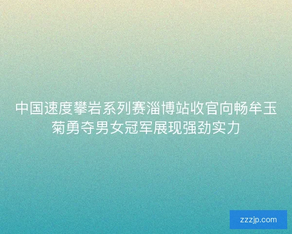 中国速度攀岩系列赛淄博站收官向畅牟玉菊勇夺男女冠军展现强劲实力