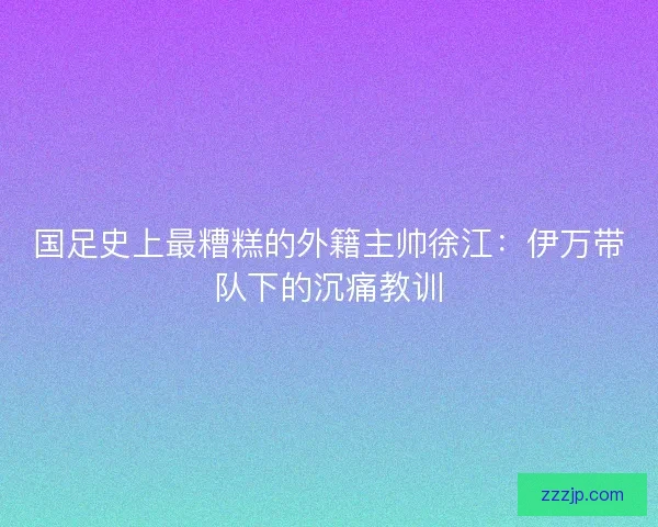 国足史上最糟糕的外籍主帅徐江：伊万带队下的沉痛教训
