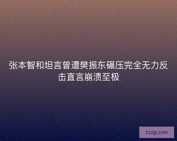 张本智和坦言曾遭樊振东碾压完全无力反击直言崩溃至极