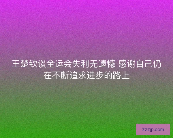 王楚钦谈全运会失利无遗憾 感谢自己仍在不断追求进步的路上