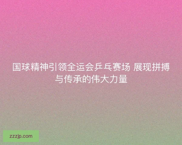国球精神引领全运会乒乓赛场 展现拼搏与传承的伟大力量