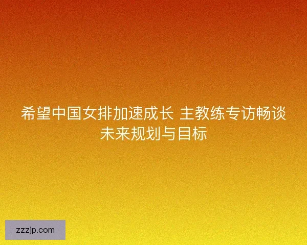 希望中国女排加速成长 主教练专访畅谈未来规划与目标