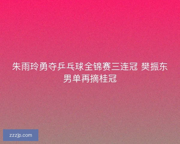 朱雨玲勇夺乒乓球全锦赛三连冠 樊振东男单再摘桂冠