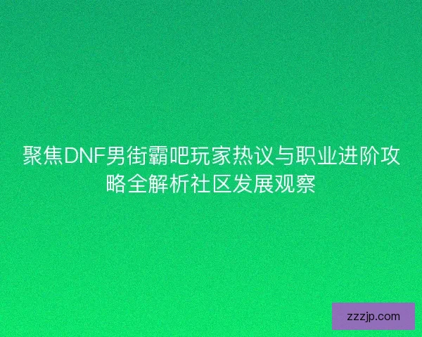 聚焦DNF男街霸吧玩家热议与职业进阶攻略全解析社区发展观察